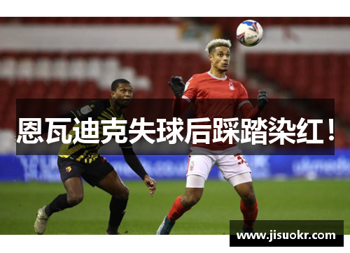 恩瓦迪克失球后踩踏染红！