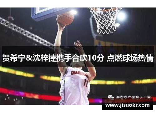 贺希宁&沈梓捷携手合砍10分 点燃球场热情